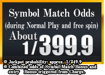 Symbol Match Odds: About 1/399.9 (during Normal Play and free spin) ※Combined odds of Symbol Match Bonus and entry Bonus triggered from Charge.