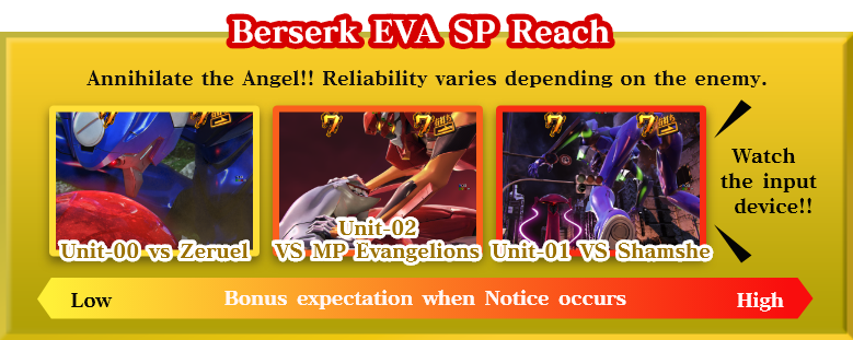Berserk EVA SP Reach：Annihilate the Angel!! Reliability varies depending on the enemy.　Unit-00 vs Zeruel　Unit-02 VS MP Evangelions　Unit-01 VS Shamshe　Watch the input device!!　Bonus expectation when Notice occurs