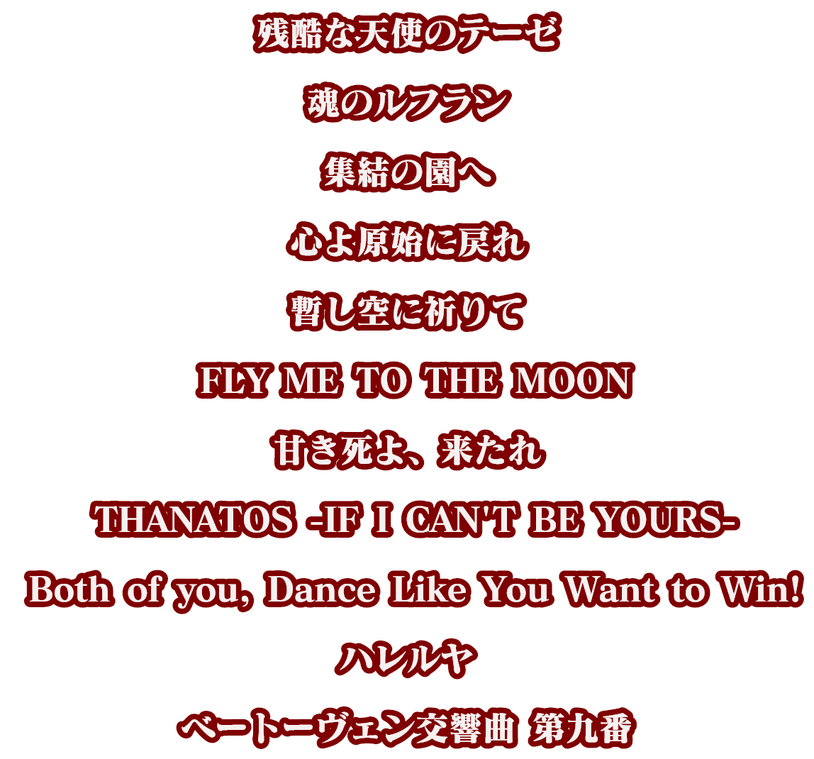 残酷な天使のテーゼ、魂のルフラン、集結の園へ、心よ原始に戻れ、暫し空に祈りて、 FLY ME TO THE MOON、甘き死よ、来たれ、 THANATOS -IF I CAN'T BE YOURS-、 Both of you, Dance Like You Want to Win!、ハレルヤ、ベートーヴェン交響曲 第九番