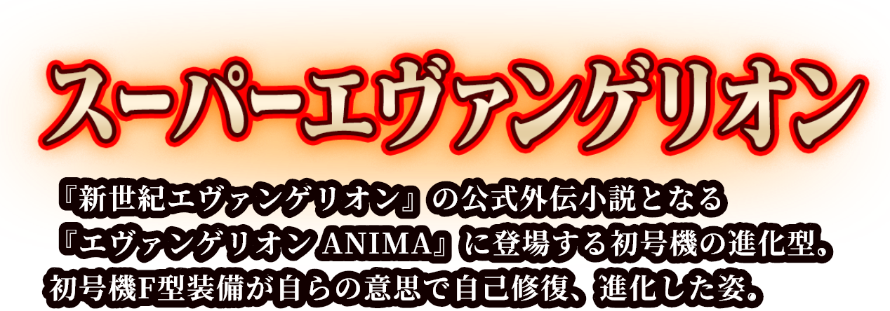 スーパーエヴァンゲリオン 『新世紀エヴァンゲリオン』の公式外伝小説となる『エヴァンゲリオン ANIMA』に登場する初号機の進化型。初号機F型装備が自らの意思で自己修復、進化した姿。