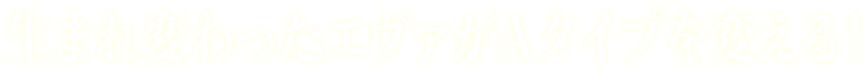 生まれ変わったエヴァがAタイプを変える！